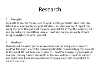 Research
1. Strengths
I am able to see the theme used by other existing products. With this I can
take it as an example for my podcast. Also, I am able to prevent myself from
doing the same thing as what the other podcast did so that the audience will
see my podcast as something unique. It will also prevent my content from
being copyrighted by other podcast.
2. Weakness
I have found the worst part of my research was not doing more research. I
could’ve find more successful podcasts to find the common thing that appeals
to the world. If I had done more research, I could’ve improve my podcasts for
example, making it video accessible so that our audience could see our face
and expression. I would also add more trivia questions into the podcast to
make it more fun.
 