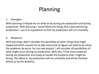 Planning
1. Strengths
With planning it helped me on what to do during pre-production and during
production. With planning, I could follow the things that I planned during
production. I use it as a guideline so that my production will run smoothly.
2. Weakness
With planning I didn’t consider the possibility of other things that might
happened which caused me to take extra time to figure out what to do when
the problems do occur. For my next project, I will consider all possibilities of
what might occur during my production. With this, I’ll be more prepared
during my production and ready to handle the problems that I might be
facing. The effect is, my production will run smoothly and will be finished
before or by the deadline.
 
