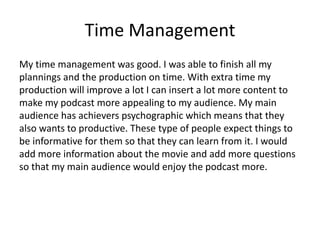 Time Management
My time management was good. I was able to finish all my
plannings and the production on time. With extra time my
production will improve a lot I can insert a lot more content to
make my podcast more appealing to my audience. My main
audience has achievers psychographic which means that they
also wants to productive. These type of people expect things to
be informative for them so that they can learn from it. I would
add more information about the movie and add more questions
so that my main audience would enjoy the podcast more.
 