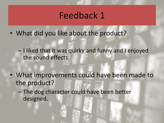Feedback 1
• What did you like about the product?
– I liked that it was quirky and funny and I enjoyed
the sound effects.
• What improvements could have been made to
the product?
– The dog character could have been better
designed.
 