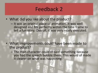 Feedback 2
• What did you like about the product?
– It was an original piece of animation. It was well
designed and fits perfectly within the time frame to
tell a fun story. Overall, it was very nicely executed.
• What improvements could have been made to
the product?
– The man character could of said something because
you had the speech bubble there. This would of made
it clearer on what was happening.
 
