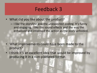 Feedback 3
• What did you like about the product?
– I like the storyline and the unexpected ending. It's funny
and engaging. I like the sound effects and the way the
enhanced and informed the action as the story unfolded.
• What improvements could have been made to the
product?
• I think it's an excellent idea that would be improved by
producing it in a non-pixelated format.
 
