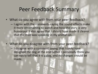 Peer Feedback Summary
• What do you agree with from your peer feedback?
– I agree with the comments saying the sound effects make
it more entertaining to watch and how the story is very
humorous. I also agree that I should have made it clearer
that the man was speaking in my animation.
• What do you disagree with from your peer feedback?
– I disagree with a comment saying that I could have
designed the dog at the end better. I personally think you
can easily tell that it is a dog, and no changes should be
made.
 