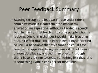 Peer Feedback Summary
– Reading through the feedback I received, I think I
should've made it clearer that the man in my
animation was speaking. Although I added a speech
bubble, it might not be clear to some people what he
is doing. One of the changes I would make is adding in
a sound effect that I could either create myself or find
online. I also believe that my animation could have
been more appealing to my audience if it had been in
a more detailed style rather than pixels. Although I
didn't have the time to create something like that, this
is something I would consider for next time.
 