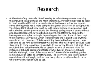 Research
• At the start of my research, I tried looking for adventure games or anything
that included cats playing as the main characters. Another thing I tried to keep
in mind was the different styles and colours that were used for each game.
Some of the games had a more complex design for characters or backgrounds.
This let me think about how much detail I should include in my product and
what the best colour palette would be. The way each game was animated was
also crucial because they would all animate them differently, some either
looking more complex or simple depending on the style. Some of them kept
the movements very subtle which looked simple and it didn’t take anything
away from the characters. This is something I wanted to have a go at. I was
also able to see how each character was drawn. This was helpful because I was
struggling to come up with my own style. In my survey, I found that a lot of my
responses had helped me decide on certain aspects of my animation, for
instance, if I should add sound effects or what type of characters I should
include. Although, some of the votes weren’t too useful when they got the
same amount of votes as something else. The interviews I did let me gather
more information though, such as how many characters there should be or
where my animation should be set.
 
