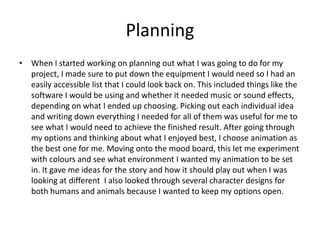 Planning
• When I started working on planning out what I was going to do for my
project, I made sure to put down the equipment I would need so I had an
easily accessible list that I could look back on. This included things like the
software I would be using and whether it needed music or sound effects,
depending on what I ended up choosing. Picking out each individual idea
and writing down everything I needed for all of them was useful for me to
see what I would need to achieve the finished result. After going through
my options and thinking about what I enjoyed best, I choose animation as
the best one for me. Moving onto the mood board, this let me experiment
with colours and see what environment I wanted my animation to be set
in. It gave me ideas for the story and how it should play out when I was
looking at different I also looked through several character designs for
both humans and animals because I wanted to keep my options open.
 