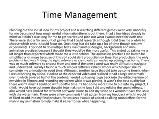 Time Management
Planning out the initial idea for my project and researching different games went very smoothly
for me because of how much useful information there is out there. I had a few ideas already in
mind so it didn’t take long for me to get started and plan out what I would need for each one.
There were also a fair amount of games that I could research although it did take me a while to
choose which ones I should focus on. One thing that did take up a lot of time though was my
experiments. I decided to do multiple tests like character designs, backgrounds and mini
animation practices because I thought they would be the most useful. This ended up taking me a
lot longer than expected which made me a little behind. The animation practice I did had to be
simplified a lot more because of this so I could start production on time. For production, the only
problem I had was finding the right software to use to edit as I ended up editing it at home. There
was so much software to choose from and one of the ones I used was really difficult to navigate
and understand. Luckily I found a much simpler software called Filmora which helped me to
complete my animation in good time. Although, another issue that did take up some time is when
I was exporting my video. I looked at the exported video and realised it had a large watermark
over it which covered half of the content. I ended up having to go back into the edited version of
my video in Filmora and recording my screen while it was playing. It wasn’t the best quality but
there wasn’t much I could do with so little time. If I had some more time to put into my project, I
think I would have put more thought into making the logo I did and editing the sound effects. I
also would have looked for different software to use to edit my video so I wouldn’t have the issue
with the watermark. There were a few comments I had gotten from my feedback which I would
of liked to add into my final product, for instance I would of added a talking sound effect for the
man in my animation to help make it easier to see what happening.
 