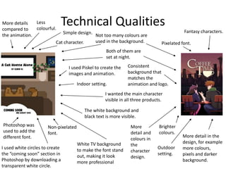 Technical Qualities
Both of them are
set at night.
More detail in the
design, for example
more colours,
pixels and darker
background.
Less
colourful.
Simple design.
Pixelated font.
Brighter
colours.
Fantasy characters.
Cat character.
Non-pixelated
font.
Not too many colours are
used in the background.
I used white circles to create
the “coming soon” section in
Photoshop by downloading a
transparent white circle.
White TV background
to make the font stand
out, making it look
more professional
More details
compared to
the animation.
I used Piskel to create the
images and animation.
Photoshop was
used to add the
different font.
Consistent
background that
matches the
animation and logo.
Outdoor
setting.
Indoor setting.
I wanted the main character
visible in all three products.
More
detail and
colours in
the
character
design.
The white background and
black text is more visible.
 
