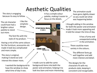 Aesthetic Qualities
I like the
simplistic
design.
The animation could
have gone slightly slower
so you could see what
was happening better.
It has a funny and
unexpected ending
in the animation.
It has a simple colour
palette, making it easier to
focus on the details.
The story is engaging
because its easy to follow.
The font fits with the
style of my product.
There could be more
variety in the colours.
The cat character
could have had a
brighter colour
palette to stand
out more.
The story is original,
making it stand out and
interest the viewer more.
The different fonts go
well together and add
more interest and detail.
I wanted the background to
have the window to show
what time of day it was.
The designs for the
characters fit with my
products style, keeping it
consistent and recognisable.
Having a mix of the same colours
for the furniture, accessories etc
made it look less complicated
and more simple.
I made sure to add the same
background items into both the
poster and animation, helping it to
look less bare and more interesting.
I thought adding in the window
for both the poster and animation
made it look more appealing and
it told the viewer the time of day.
 