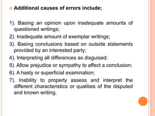  Additional causes of errors include;
1). Basing an opinion upon inadequate amounts of
questioned writings;
2). Inadequate amount of exemplar writings;
3). Basing conclusions based on outside statements
provided by an interested party;
4). Interpreting all differences as disguised;
5). Allow prejudice or sympathy to affect a conclusion;
6). A hasty or superficial examination;
7). Inability to properly assess and interpret the
different characteristics or qualities of the disputed
and known writing.
 