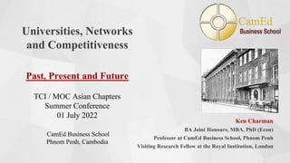 Universities, Networks
and Competitiveness
Past, Present and Future
TCI / MOC Asian Chapters
Summer Conference
01 July 2022
CamEd Business School
Phnom Penh, Cambodia
Ken Charman
BA Joint Honours, MBA, PhD (Econ)
Professor at CamEd Business School, Phnom Penh
Visiting Research Fellow at the Royal Institution, London
 