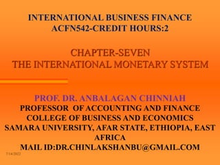 INTERNATIONAL BUSINESS FINANCE
ACFN542-CREDIT HOURS:2
CHAPTER-SEVEN
THE INTERNATIONAL MONETARY SYSTEM
PROF. DR. ANBALAGAN CHINNIAH
PROFESSOR OF ACCOUNTING AND FINANCE
COLLEGE OF BUSINESS AND ECONOMICS
SAMARA UNIVERSITY, AFAR STATE, ETHIOPIA, EAST
AFRICA
MAIL ID:DR.CHINLAKSHANBU@GMAIL.COM
7/14/2022
 