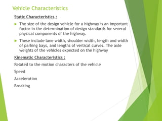 Vehicle Characteristics
Static Characteristics :
 The size of the design vehicle for a highway is an important
factor in the determination of design standards for several
physical components of the highway.
 These include lane width, shoulder width, length and width
of parking bays, and lengths of vertical curves. The axle
weights of the vehicles expected on the highway
Kinematic Characteristics :
Related to the motion characters of the vehicle
Speed
Acceleration
Breaking
 