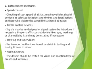 2. Enforcement measures
• Speed control:
– Checking of spot speed of all fast moving vehicles should
be done at selected locations and timings and legal actions
on those who violate the speed limits should be taken
• Traffic control devices:
– Signals may be re-designed or signal system be introduce if
necessary. Proper traffic control device like signs, markings
or channelizing island may be installed if necessary.
• Training and supervision:
– the transport authorities should be strict in testing and
issuing license to driver.
• Medical check:
– The drivers should be tested for vision and reaction time at
prescribed intervals.
 