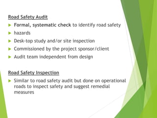 Road Safety Audit
 Formal, systematic check to identify road safety
 hazards
 Desk-top study and/or site inspection
 Commissioned by the project sponsor/client
 Audit team independent from design
Road Safety Inspection
 Similar to road safety audit but done on operational
roads to inspect safety and suggest remedial
measures
 