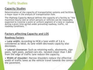 Traffic Studies
Capacity Studies
Determination of the capacity of transportation systems and facilities is
a major issue in the analysis of transportation flow.
The Highway Capacity Manual defines the capacity of a facility as ‘‘the
maximum hourly rate at which persons or vehicles can be reasonably
expected to traverse a point or uniform segment of a lane or roadway
during a given time period under prevailing roadway, traffic, nd
roadway conditions. ’’
Factors affecting Capacity and LOS
Roadway Factors
• Lane width: According to HCM a lane width of 3.6 is
considered as ideal. As lane width decreases capacity also
decreases.
• Lateral clearance: Such as retaining walls, abutments, sign
posts, light posts, parked cars etc. located closer than 1.8m
from the edge of traffic lane reduce the capacity.
• Width of shoulder: Narrow shoulders reduce the effective
width of traffic lanes as the vehicle travel towards the center of
the pavement.
 