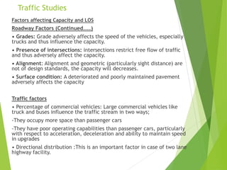 Traffic Studies
Factors affecting Capacity and LOS
Roadway Factors (Continued…..)
• Grades: Grade adversely affects the speed of the vehicles, especially
trucks and thus influence the capacity.
• Presence of intersections: intersections restrict free flow of traffic
and thus adversely affect the capacity.
• Alignment: Alignment and geometric (particularly sight distance) are
not of design standards, the capacity will decreases.
• Surface condition: A deteriorated and poorly maintained pavement
adversely affects the capacity
Traffic factors
• Percentage of commercial vehicles: Large commercial vehicles like
truck and buses influence the traffic stream in two ways;
-They occupy more space than passenger cars
-They have poor operating capabilities than passenger cars, particularly
with respect to acceleration, deceleration and ability to maintain speed
in upgrades
• Directional distribution :This is an important factor in case of two lane
highway facility.
 