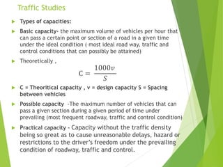 Traffic Studies
 Types of capacities:
 Basic capacity- the maximum volume of vehicles per hour that
can pass a certain point or section of a road in a given time
under the ideal condition ( most ideal road way, traffic and
control conditions that can possibly be attained)
 Theoretically ,
C =
1000𝑣
𝑆
 C = Theoritical capacity , v = design capacity S = Spacing
between vehicles
 Possible capacity -The maximum number of vehicles that can
pass a given section during a given period of time under
prevailing (most frequent roadway, traffic and control condition)
 Practical capacity - Capacity without the traffic density
being so great as to cause unreasonable delays, hazard or
restrictions to the driver’s freedom under the prevailing
condition of roadway, traffic and control.
 