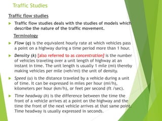 Traffic Studies
Traffic flow studies
 Traffic flow studies deals with the studies of models which
describe the nature of the traffic movement.
Terminology
 Flow (q) is the equivalent hourly rate at which vehicles pass
a point on a highway during a time period more than 1 hour.
 Density (k) [also referred to as concentration] is the number
of vehicles traveling over a unit length of highway at an
instant in time. The unit length is usually 1 mile (mi) thereby
making vehicles per mile (veh/mi) the unit of density.
 Speed (u) is the distance traveled by a vehicle during a unit
of time. It can be expressed in miles per hour (mi/h),
kilometers per hour (km/h), or feet per second (ft /sec).
 Time headway (h) is the difference between the time the
front of a vehicle arrives at a point on the highway and the
time the front of the next vehicle arrives at that same point.
Time headway is usually expressed in seconds.
 