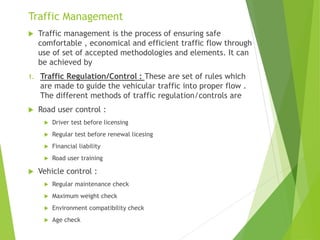 Traffic Management
 Traffic management is the process of ensuring safe
comfortable , economical and efficient traffic flow through
use of set of accepted methodologies and elements. It can
be achieved by
1. Traffic Regulation/Control : These are set of rules which
are made to guide the vehicular traffic into proper flow .
The different methods of traffic regulation/controls are
 Road user control :
 Driver test before licensing
 Regular test before renewal licesing
 Financial liability
 Road user training
 Vehicle control :
 Regular maintenance check
 Maximum weight check
 Environment compatibility check
 Age check
 