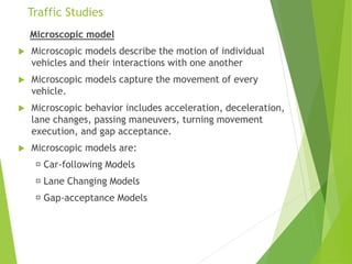 Traffic Studies
Microscopic model
 Microscopic models describe the motion of individual
vehicles and their interactions with one another
 Microscopic models capture the movement of every
vehicle.
 Microscopic behavior includes acceleration, deceleration,
lane changes, passing maneuvers, turning movement
execution, and gap acceptance.
 Microscopic models are:
Car-following Models
Lane Changing Models
Gap-acceptance Models
 