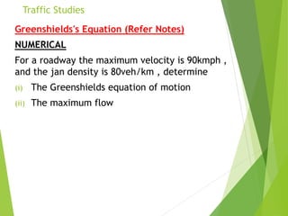 Traffic Studies
Greenshields's Equation (Refer Notes)
NUMERICAL
For a roadway the maximum velocity is 90kmph ,
and the jan density is 80veh/km , determine
(i) The Greenshields equation of motion
(ii) The maximum flow
 