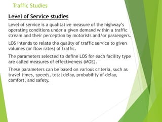 Traffic Studies
Level of Service studies
Level of service is a qualitative measure of the highway’s
operating conditions under a given demand within a traffic
stream and their perception by motorists and/or passengers.
LOS intends to relate the quality of traffic service to given
volumes (or flow rates) of traffic.
The parameters selected to define LOS for each facility type
are called measures of effectiveness (MOE).
These parameters can be based on various criteria, such as
travel times, speeds, total delay, probability of delay,
comfort, and safety.
 