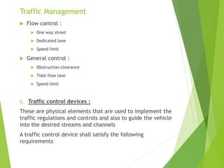 Traffic Management
 Flow control :
 One way street
 Dedicated lane
 Speed limit
 General control :
 Obstruction clearance
 Tidal flow lane
 Speed limit
2. Traffic control devices :
These are physical elements that are used to implement the
traffic regulations and controls and also to guide the vehicle
into the desired streams and channels
A traffic control device shall satisfy the following
requirements
 