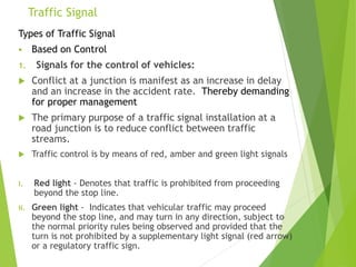 Traffic Signal
Types of Traffic Signal
 Based on Control
1. Signals for the control of vehicles:
 Conflict at a junction is manifest as an increase in delay
and an increase in the accident rate. Thereby demanding
for proper management
 The primary purpose of a traffic signal installation at a
road junction is to reduce conflict between traffic
streams.
 Traffic control is by means of red, amber and green light signals
i. Red light - Denotes that traffic is prohibited from proceeding
beyond the stop line.
ii. Green light - Indicates that vehicular traffic may proceed
beyond the stop line, and may turn in any direction, subject to
the normal priority rules being observed and provided that the
turn is not prohibited by a supplementary light signal (red arrow)
or a regulatory traffic sign.
 