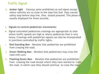 Traffic Signal
iii. Amber light – Conveys same prohibition as red signal except
where vehicles are so close to the stop line that they cannot
safely stop before stop line, they should proceed. This phase is
usually displayed for three seconds.
2. Signals to control pedestrian movements:
 Signal-controlled pedestrian crossings are appropriate at sites
where traffic speeds are high or where pedestrian flow is very
heavy. Crossings with pedestrian signals can also be incorporated
in junctions controlled by traffic lights.
i. Red Standing Man - Denotes that pedestrian are prohibited
from crossing the road.
ii. Green Walking Man - Denotes that pedestrians may cross the
road with care.
iii. Flashing Green Man – Denotes that pedestrian are prohibited
from crossing the road except where they have started to cross
the road, in which case they should continue to cross the road.
 