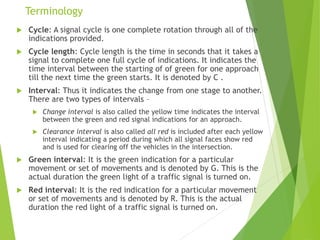 Terminology
 Cycle: A signal cycle is one complete rotation through all of the
indications provided.
 Cycle length: Cycle length is the time in seconds that it takes a
signal to complete one full cycle of indications. It indicates the
time interval between the starting of of green for one approach
till the next time the green starts. It is denoted by C .
 Interval: Thus it indicates the change from one stage to another.
There are two types of intervals –
 Change interval is also called the yellow time indicates the interval
between the green and red signal indications for an approach.
 Clearance interval is also called all red is included after each yellow
interval indicating a period during which all signal faces show red
and is used for clearing off the vehicles in the intersection.
 Green interval: It is the green indication for a particular
movement or set of movements and is denoted by G. This is the
actual duration the green light of a traffic signal is turned on.
 Red interval: It is the red indication for a particular movement
or set of movements and is denoted by R. This is the actual
duration the red light of a traffic signal is turned on.
 