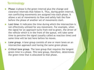 Terminology
 Phase: A phase is the green interval plus the change and
clearance intervals that follow it. Thus, during green interval,
non conflicting movements are assigned into each phase. It
allows a set of movements to flow and safely halt the flow
before the phase of another set of movements start.
 Lost time: It indicates the time during which the intersection is
not effectively utilized for any movement. For example, when
the signal for an approach turns from red to green, the driver of
the vehicle which is in the front of the queue, will take some
time to perceive the signal (usually called as reaction time) and
some time will be lost here before he moves.
 Lane group. A lane group consists of one or more lanes on an
intersection approach and having the same green phase.
 Critical lane group. The lane group that requires the longest
green time in a phase. This lane group, therefore, determines
the green time that is allocated to that phase.
 