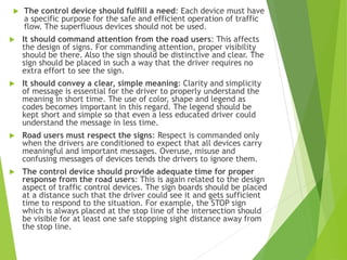  The control device should fulfill a need: Each device must have
a specific purpose for the safe and efficient operation of traffic
flow. The superfluous devices should not be used.
 It should command attention from the road users: This affects
the design of signs. For commanding attention, proper visibility
should be there. Also the sign should be distinctive and clear. The
sign should be placed in such a way that the driver requires no
extra effort to see the sign.
 It should convey a clear, simple meaning: Clarity and simplicity
of message is essential for the driver to properly understand the
meaning in short time. The use of color, shape and legend as
codes becomes important in this regard. The legend should be
kept short and simple so that even a less educated driver could
understand the message in less time.
 Road users must respect the signs: Respect is commanded only
when the drivers are conditioned to expect that all devices carry
meaningful and important messages. Overuse, misuse and
confusing messages of devices tends the drivers to ignore them.
 The control device should provide adequate time for proper
response from the road users: This is again related to the design
aspect of traffic control devices. The sign boards should be placed
at a distance such that the driver could see it and gets sufficient
time to respond to the situation. For example, the STOP sign
which is always placed at the stop line of the intersection should
be visible for at least one safe stopping sight distance away from
the stop line.
 
