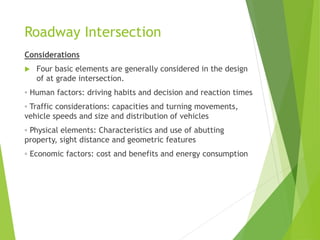 Roadway Intersection
Considerations
 Four basic elements are generally considered in the design
of at grade intersection.
◦ Human factors: driving habits and decision and reaction times
◦ Traffic considerations: capacities and turning movements,
vehicle speeds and size and distribution of vehicles
◦ Physical elements: Characteristics and use of abutting
property, sight distance and geometric features
◦ Economic factors: cost and benefits and energy consumption
 