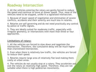 2. All the vehicles entering the rotary are gently forced to reduce
the speed and continue to move at slower speed. Thus, none of the
vehicles need to be stopped, unlike in a signalized intersection.
3. Because of lower speed of negotiation and elimination of severe
conflicts, accidents and their severity are much less in rotaries.
4. Rotaries are self governing and do not need practically any control
by police or traffic signals.
5. They are ideally suited for moderate traffic, especially with
irregular geometry, or intersections with more than three or four
approaches.
Limitations of rotary:
1. All the vehicles are forced to slow down and negotiate the
intersection. Therefore, the cumulative delay will be much higher
than channelized intersection.
2. Even when there is relatively low traffic, the vehicles are forced
to reduce their speed.
3. Rotaries require large area of relatively flat land making them
costly at urban areas.
4. The vehicles do not usually stop at a rotary. They accelerate and
exit the rotary at relatively high speed. Therefore, they are not
suitable when there is high pedestrian movements.
Roadway Intersection
 