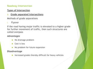 Roadway Intersection
Types of Intersection
2. Grade separated intersections
Methods of grade separations
i. Flyover
If the road having major traffic is elevated to a higher grade
for further movement of traffic, then such structures are
called overpass
Advantages
 No drainage problem
 Cost is less
 No problem for future expansion
Disadvantage
 Increased grades thereby difficult for heavy vehicles
 