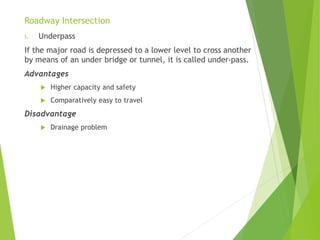 Roadway Intersection
i. Underpass
If the major road is depressed to a lower level to cross another
by means of an under bridge or tunnel, it is called under-pass.
Advantages
 Higher capacity and safety
 Comparatively easy to travel
Disadvantage
 Drainage problem
 