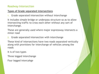 Roadway Intersection
Types of Grade separated intersections
1. Grade separated intersection without interchange
It includes simple bridge or underpass structure so as to allow
intersecting traffic to cross each other without any sort of
interchange.
These are generally used where major expressway intersects a
minor road
2. Grade separated intersection with interchange
These kind of intersections have two roads separated vertically
along with provisions for interchange of vehicles among the
roads
It is of two types
Three legged interchange
Four legged intercahge
 