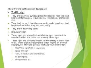 The different traffic control devices are
A. Traffic sign
 They are graphical symbols placed on road or near the road
bearing information , requirement , restriction , prohibition
etc.
 They shall be such that they are easily understood and shall
be placed such that they are seen easily
 They are of following types
1. Regulatory sign
 These signs are also called mandatory signs because it is
mandatory that the drivers must obey these signs
 These signs are primarily meant for the safety of other road
users. These signs have generally black legend on a white
background. They are circular in shape with red borders
 Stop/ Yield sign (Right of way series)
 Speed limit sign
 Turn , do not turn (Movement series )
 No parking sign
 Pedestrian sign etc
 