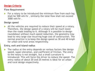 Design Criteria
Flow Requirement
 For a rotary to be introduced the minimum flow from each leg
shall be 500 veh/hr , similarly the total flow shall not exceed
3000 veh/hr .
Design speed
 All the vehicles are required to reduce their speed at a rotary.
Therefore, the design speed of a rotary will be much lower
than the roads leading to it. Although it is possible to design
roundabout without much speed reduction, the geometry may
lead to very large size incurring huge cost of construction. The
normal practice is to keep the design speed as 30 and 40 kmph
for urban and rural areas respectively.
Entry, exit and island radius
 The radius at the entry depends on various factors like design
speed, super-elevation, and coefficient of friction. The entry
to the rotary is not straight, but a small curvature is
introduced. This will force the driver to reduce the speed. The
entry radius of about 20 and 25 metres is ideal for an urban
and rural design respectively.
 