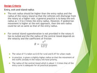 Design Criteria
Entry, exit and island radius
 The exit radius should be higher than the entry radius and the
radius of the rotary island so that the vehicles will discharge from
the rotary at a higher rate. A general practice is to keep the exit
radius as 1.5 to 2 times the entry radius. However, if pedestrian
movement is higher at the exit approach, then the exit radius
could be set as same as that of the entry radius.
 For central island superelevation is not provided in the rotary it
has to nulled and the the radius of the central island depends on
the velocity and the coefficient of friction
𝑅 =
𝑣2
127𝑓
 The value of f is taken as 0.43 for rural and 0.47 for urban roads
 in practice, is given a slightly higher radius so that the movement of
the traffic already in the rotary will have priority.
 The radius of the central island which is about 1.3 times that of the
entry curve is adequate for all practical purposes.
 