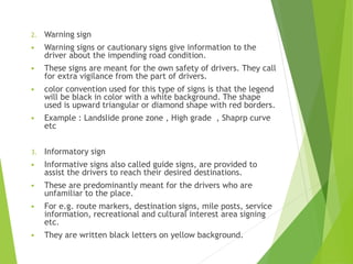 2. Warning sign
 Warning signs or cautionary signs give information to the
driver about the impending road condition.
 These signs are meant for the own safety of drivers. They call
for extra vigilance from the part of drivers.
 color convention used for this type of signs is that the legend
will be black in color with a white background. The shape
used is upward triangular or diamond shape with red borders.
 Example : Landslide prone zone , High grade , Shaprp curve
etc
3. Informatory sign
 Informative signs also called guide signs, are provided to
assist the drivers to reach their desired destinations.
 These are predominantly meant for the drivers who are
unfamiliar to the place.
 For e.g. route markers, destination signs, mile posts, service
information, recreational and cultural interest area signing
etc.
 They are written black letters on yellow background.
 