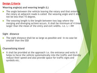Design Criteria
Weaving angle(α) and weaving length (L)
 The angle between the vehicle leaving the rotary and that entering
the rotary at adjacent roads is called the weaving angle and it shall
not be less than 15 degree.
 The weaving length is the length between two legs where the
merging and diverging actions occurs. It shall be minimum of 4 times
larger than the mean of the entry and exit widths. i.e. L > 4W
Sight distance
 The sight distance shall be as large as possible and in no case be
smaller than the SSD
Channelizing island
 It shall be provided at the approach i.e. the entrance and exits it
helps to force the vehicle systematically into the traffic and thereby
reduce their speed and also provide space for traffic signs and
symbols etc.
 