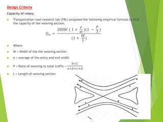Design Criteria
Capacity of rotary
 Transportation road research lab (TRL) proposed the following empirical formula to find
the capacity of the weaving section.
𝑄𝑤 =
280𝑊 ( 1 +
𝑒
𝑤 )(1 −
𝑃
3 )
(1 +
𝑊
𝐿
)
 Where
 W = Width of the the weaving section
 e = average of the entry and exit width
 P = Ratio of weaving to total traffic =
𝑏+𝐶
𝑎+𝑏+𝑐+𝑑
 L = Length of weaving section
 