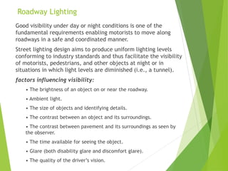 Roadway Lighting
Good visibility under day or night conditions is one of the
fundamental requirements enabling motorists to move along
roadways in a safe and coordinated manner.
Street lighting design aims to produce uniform lighting levels
conforming to industry standards and thus facilitate the visibility
of motorists, pedestrians, and other objects at night or in
situations in which light levels are diminished (i.e., a tunnel).
factors influencing visibility:
• The brightness of an object on or near the roadway.
• Ambient light.
• The size of objects and identifying details.
• The contrast between an object and its surroundings.
• The contrast between pavement and its surroundings as seen by
the observer.
• The time available for seeing the object.
• Glare (both disability glare and discomfort glare).
• The quality of the driver’s vision.
 