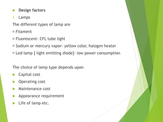  Design factors
1. Lamps
The different types of lamp are
Filament
Fluorescent- CFL tube light
Sodium or mercury vapor- yellow color, halogen heater
Led lamp [ light emitting diode]- low power consumption
The choice of lamp type depends upon
 Capital cost
 Operating cost
 Maintenance cost
 Appearance requirement
 Life of lamp etc.
 
