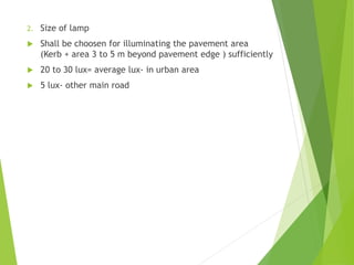 2. Size of lamp
 Shall be choosen for illuminating the pavement area
(Kerb + area 3 to 5 m beyond pavement edge ) sufficiently
 20 to 30 lux= average lux- in urban area
 5 lux- other main road
 