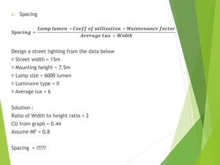 4. Spacing
𝑺𝒑𝒂𝒄𝒊𝒏𝒈 =
𝑳𝒂𝒎𝒑 𝒍𝒖𝒎𝒆𝒏 ∗ 𝑪𝒐𝒆𝒇𝒇 𝒐𝒇 𝒖𝒕𝒊𝒍𝒊𝒛𝒂𝒕𝒊𝒐𝒏 ∗ 𝑴𝒂𝒊𝒏𝒕𝒆𝒏𝒂𝒏𝒄𝒆 𝒇𝒂𝒄𝒕𝒐𝒓
𝑨𝒗𝒆𝒓𝒂𝒈𝒆 𝑳𝒖𝒙 ∗ 𝑾𝒊𝒅𝒕𝒉
Design a street lighting from the data below
Street width = 15m
Mounting height = 7.5m
Lamp size = 6000 lumen
Luminaire type = II
Average lux = 6
Solution :
Ratio of Width to height ratio = 2
CU from graph = 0.44
Assume MF = 0.8
Spacing = ?????
 