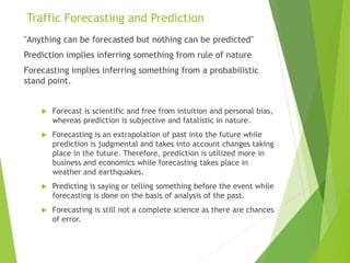 Traffic Forecasting and Prediction
"Anything can be forecasted but nothing can be predicted"
Prediction implies inferring something from rule of nature
Forecasting implies inferring something from a probabilistic
stand point.
 Forecast is scientific and free from intuition and personal bias,
whereas prediction is subjective and fatalistic in nature.
 Forecasting is an extrapolation of past into the future while
prediction is judgmental and takes into account changes taking
place in the future. Therefore, prediction is utilized more in
business and economics while forecasting takes place in
weather and earthquakes.
 Predicting is saying or telling something before the event while
forecasting is done on the basis of analysis of the past.
 Forecasting is still not a complete science as there are chances
of error.
 