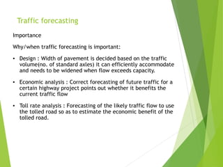 Traffic forecasting
Importance
Why/when traffic forecasting is important:
▪ Design : Width of pavement is decided based on the traffic
volume(no. of standard axles) it can efficiently accommodate
and needs to be widened when flow exceeds capacity.
▪ Economic analysis : Correct forecasting of future traffic for a
certain highway project points out whether it benefits the
current traffic flow
▪ Toll rate analysis : Forecasting of the likely traffic flow to use
the tolled road so as to estimate the economic benefit of the
tolled road.
 